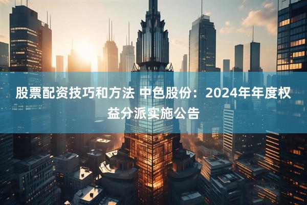 股票配资技巧和方法 中色股份：2024年年度权益分派实施公告