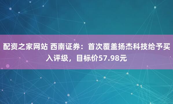 配资之家网站 西南证券：首次覆盖扬杰科技给予买入评级，目标价57.98元