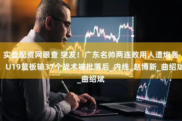 实盘配资网眼查 突发！广东名帅两连败用人遭炮轰，U19篮板输37个战术被批落后_内线_赵博新_曲绍斌