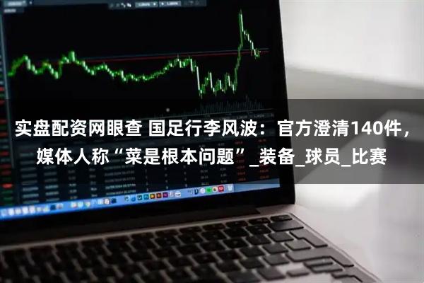 实盘配资网眼查 国足行李风波:官方澄清140件,媒体人称“菜是根本问题”_装备_球员_比赛