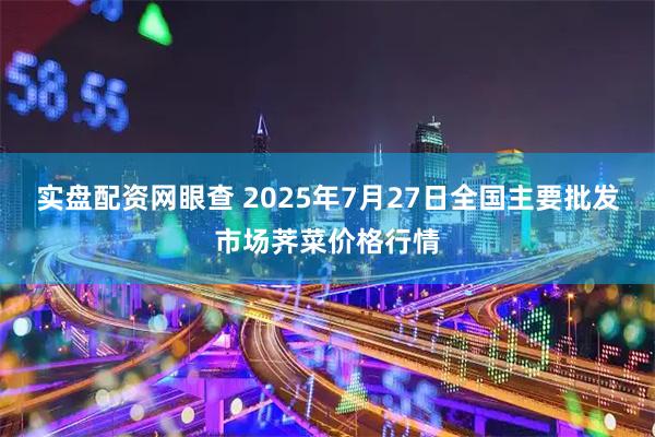 实盘配资网眼查 2025年7月27日全国主要批发市场荠菜价格行情