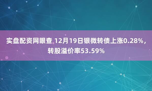 实盘配资网眼查 12月19日银微转债上涨0.28%，转股溢价率53.59%