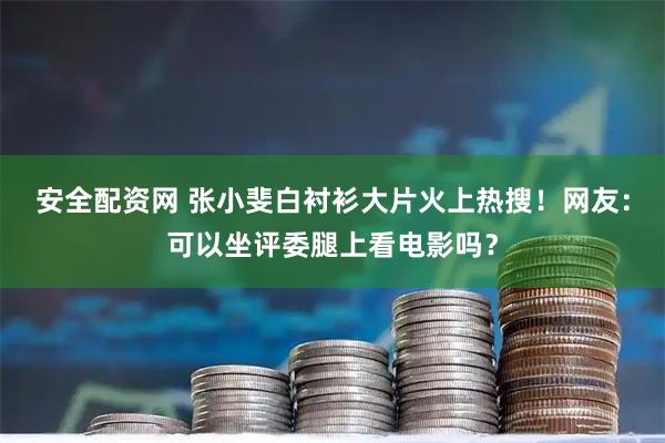 安全配资网 张小斐白衬衫大片火上热搜！网友：可以坐评委腿上看电影吗？