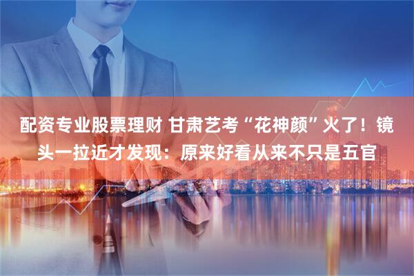 配资专业股票理财 甘肃艺考“花神颜”火了！镜头一拉近才发现：原来好看从来不只是五官