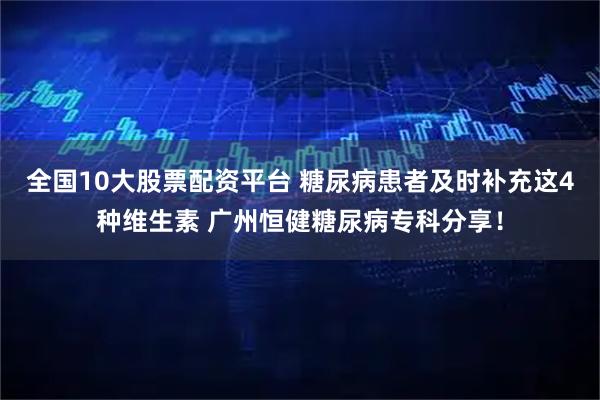 全国10大股票配资平台 糖尿病患者及时补充这4种维生素 广州恒健糖尿病专科分享！