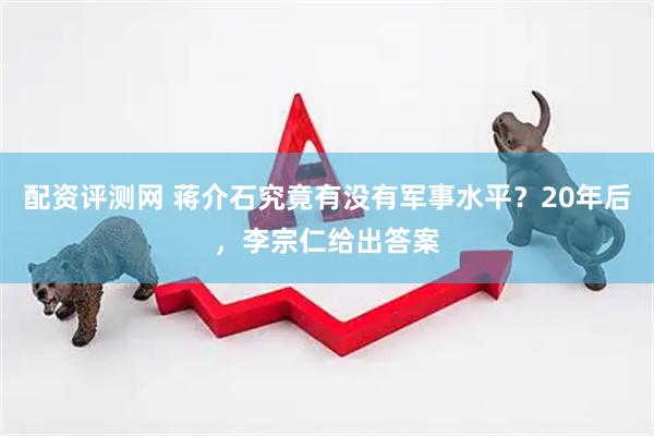 配资评测网 蒋介石究竟有没有军事水平?20年后,李宗仁给出答案