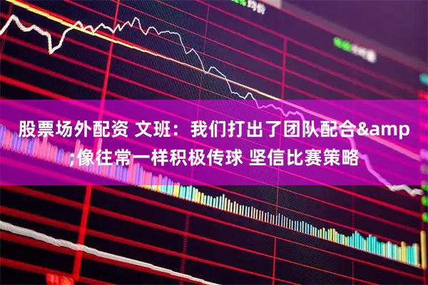 股票场外配资 文班：我们打出了团队配合&像往常一样积极传球 坚信比赛策略