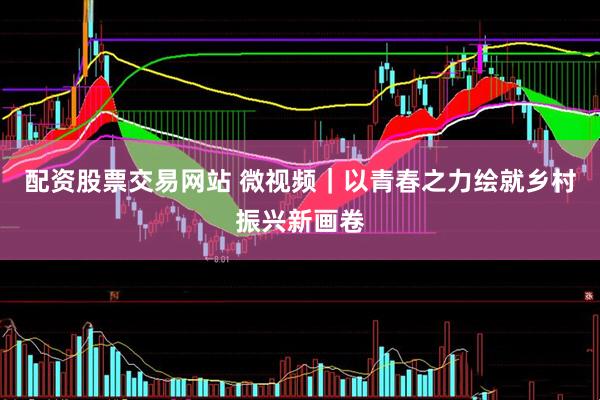 配资股票交易网站 微视频｜以青春之力绘就乡村振兴新画卷