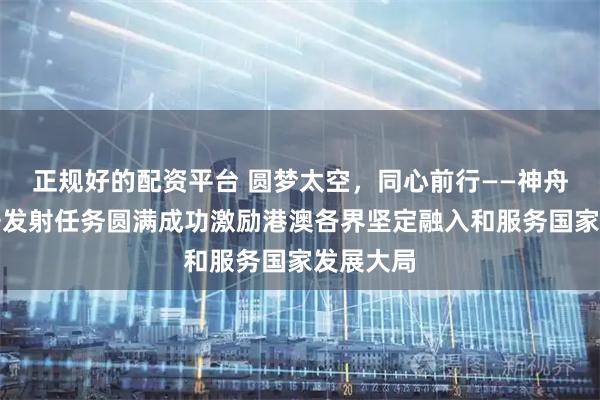 正规好的配资平台 圆梦太空，同心前行——神舟二十三号发射任务圆满成功激励港澳各界坚定融入和服务国家发展大局